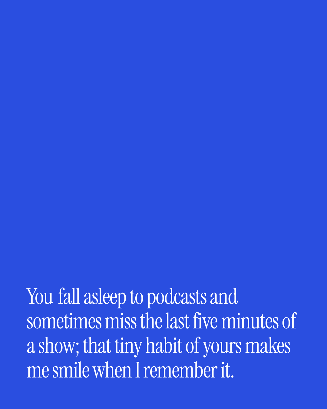 “You fall asleep to podcasts and sometimes miss the last five minutes of a show; that tiny…” — a love message card from 20+ Beautiful Medium Length Love Texts.