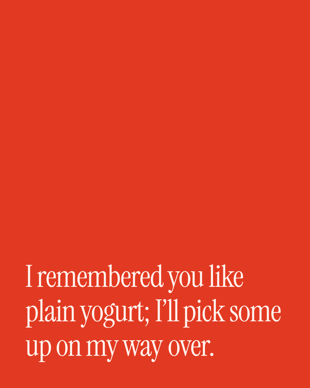 “I remembered you like plain yogurt; I’ll pick some up on my way over.” — a love message card from 90+ Meaningful Love Messages on a Bad Day.
