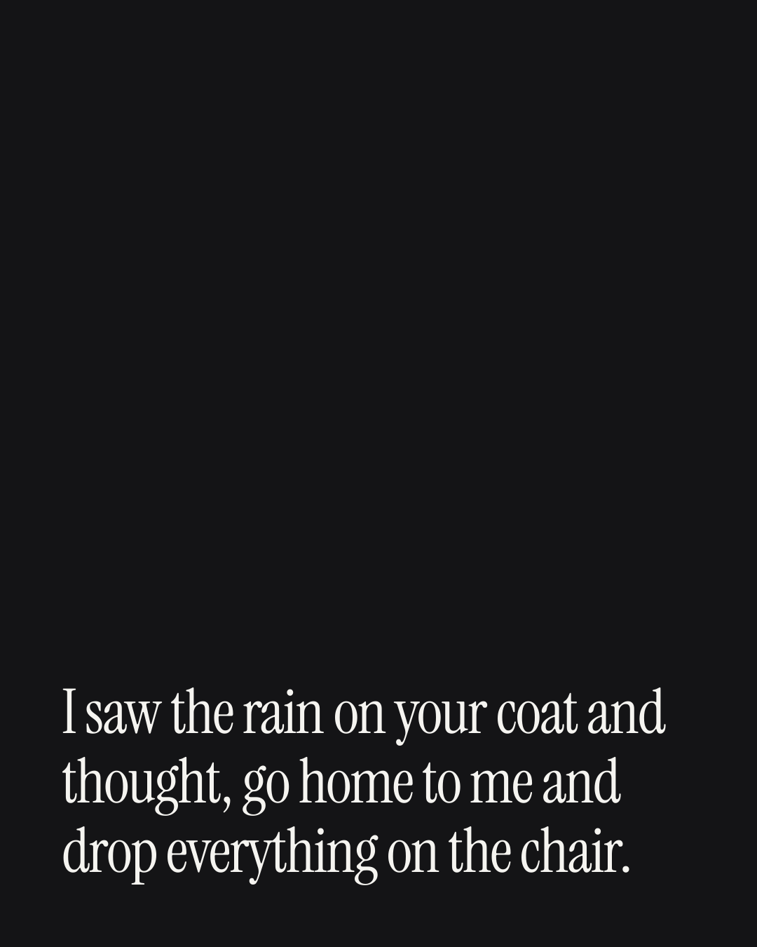 “I saw the rain on your coat and thought, go home to me and drop everything on the chair.” — a love message card from Love Messages on a Bad Day When You're Engaged.
