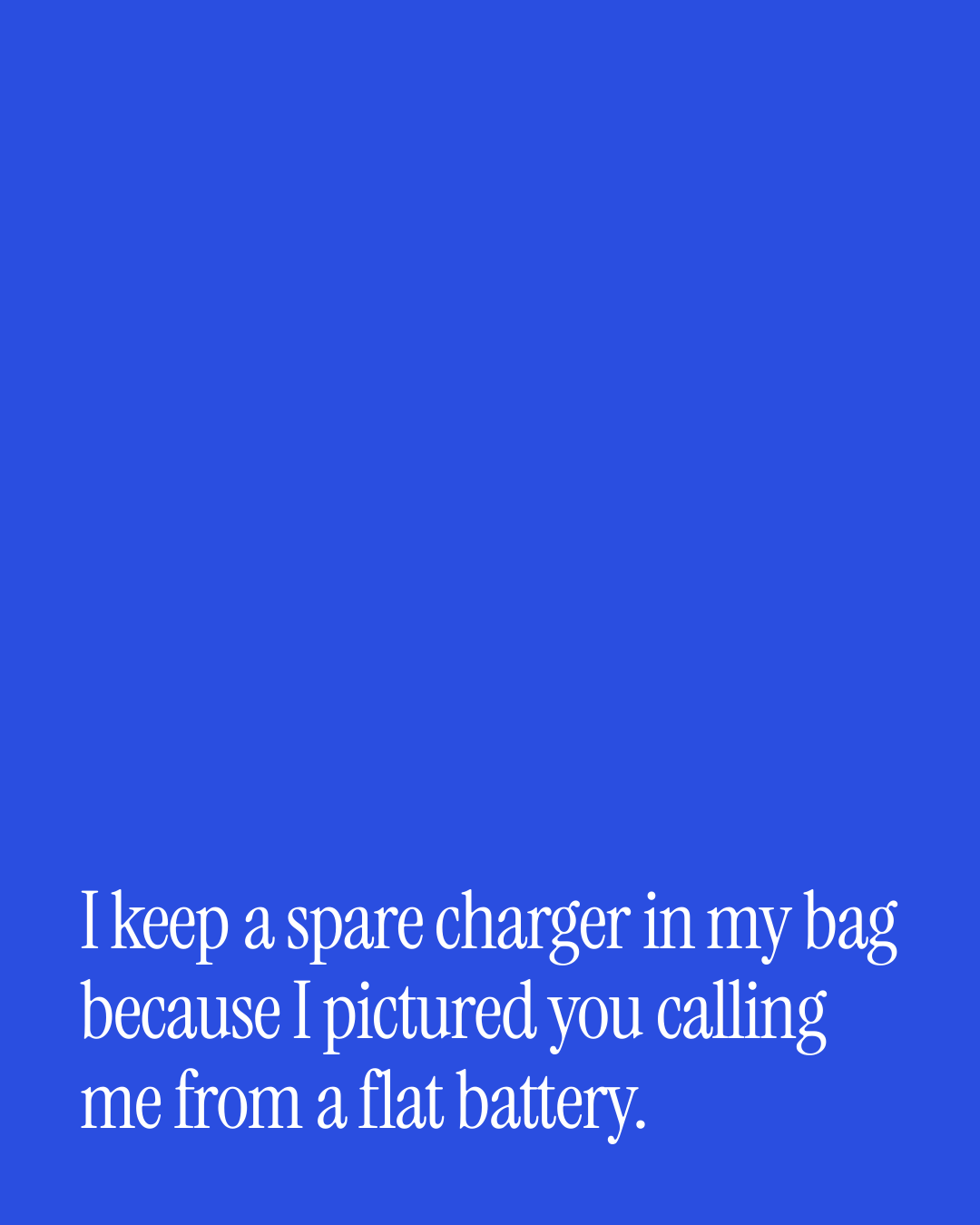 “I keep a spare charger in my bag because I pictured you calling me from a flat battery.” — a love message card from 90+ Beautiful Short Just Because Messages.
